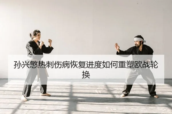 孙兴慜热刺伤病恢复进度如何重塑欧战轮换
